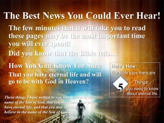 The Best News You Could Ever Hear! 
The few minutes that it will take you to read 
these pages may be the most important time 
you will ever spend! 
Did you know that the Bible tells… 
How You Can Know For Sure 
That you have eternal life and will 
go to be with God in Heaven? 
These things I have written to you who believe in the 
name of the Son of God, that you may know that you 
have eternal life, and that you may continue to 
believe in the name of the Son of God. 
1 John 5:13 
Here’s How: 
The Bible says there are 
Things 
you need to know 
about eternal life. 
5 
 
