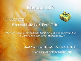 Eternal Life 
1. Heaven 
Eternal Life Is A Free Gift! 
“For the wages of sin is death, but the gift of God is eternal life 
in Christ Jesus our Lord” (Romans 6:23). 
And because HEAVEN IS A GIFT, 
like any other genuine gift… 
 