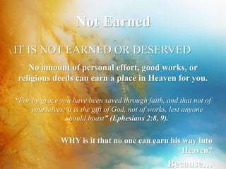 Not Earned 
IT IS NOT EARNED OR DESERVED 
No amount of personal effort, good works, or 
religious deeds can earn a place in Heaven for you. 
“For by grace you have been saved through faith, and that not of 
yourselves; it is the gift of God, not of works, lest anyone 
should boast” (Ephesians 2:8, 9). 
WHY is it that no one can earn his way into 
Heaven? 
Because… 
 