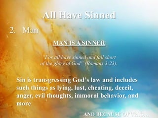 All Have Sinned 
2. Man 
MAN IS A SINNER 
“For all have sinned and fall short 
of the glory of God” (Romans 3:23). 
Sin is transgressing God’s law and includes 
such things as lying, lust, cheating, deceit, 
anger, evil thoughts, immoral behavior, and 
more 
AND BECAUSE OF THIS… 
 