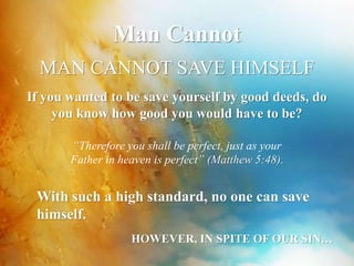 Man Cannot 
MAN CANNOT SAVE HIMSELF 
If you wanted to be save yourself by good deeds, do 
you know how good you would have to be? 
“Therefore you shall be perfect, just as your 
Father in heaven is perfect” (Matthew 5:48). 
With such a high standard, no one can save 
himself. 
HOWEVER, IN SPITE OF OUR SIN… 
 