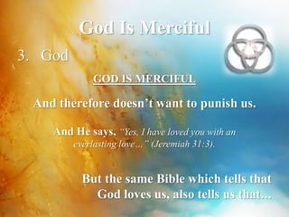 God Is Merciful 
3. God 
GOD IS MERCIFUL 
And therefore doesn’t want to punish us. 
And He says, “Yes, I have loved you with an 
everlasting love…” (Jeremiah 31:3). 
But the same Bible which tells that 
God loves us, also tells us that… 
 