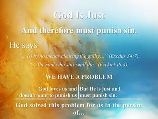 God Is Just 
And therefore must punish sin. 
He says 
“… (I) by no means clearing the guilty…” (Exodus 34:7). 
“…The soul who sins shall die” (Ezekiel 18:4). 
WE HAVE A PROBLEM 
God loves us and 
doesn’t want to punish us 
But He is just and 
must punish sin. 
God solved this problem for us in the person 
of… 
 