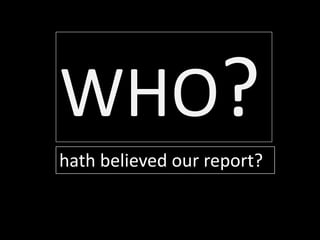 hath believed our report?
WHO?
 
