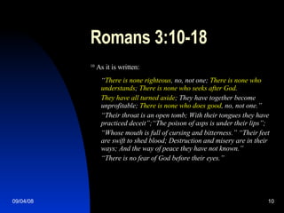 Romans 3:10-18 10  As it is written: “ There is none righteous , no, not one;   There is none who understands ;  There is none who seeks after God . They have all turned aside ; They have together become unprofitable;  There is none who does good , no, not one.” “ Their throat is an open tomb; With their tongues they have practiced deceit”;“The poison of asps is under their lips”; “ Whose mouth is full of cursing and bitterness.” “Their feet are swift to shed blood; Destruction and misery are in their ways; And the way of peace they have not known.” “ There is no fear of God before their eyes.” 