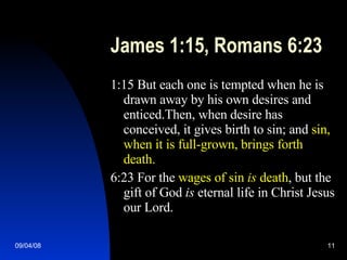James 1:15, Romans 6:23 1:15 But each one is tempted when he is drawn away by his own desires and enticed.Then, when desire has conceived, it gives birth to sin; and  sin, when it is full-grown, brings forth death. 6:23 For the  wages of sin  is  death , but the gift of God  is  eternal life in Christ Jesus our Lord. 