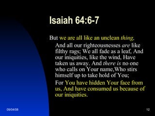 Isaiah 64:6-7 But  we are all like an unclean  thing , And all our righteousnesses  are  like filthy rags; We all fade as a leaf, And our iniquities, like the wind, Have taken us away. And  there is  no one who calls on Your name,Who stirs himself up to take hold of You; For  You have hidden Your face from us, And have consumed us because of our iniquities. 