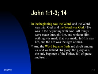 John 1:1-3; 14 In the beginning was the Word , and the Word was with God, and  the Word was God .  2  He was in the beginning with God. All things were made through Him, and without Him nothing was made that was made. In Him was life, and the life was the light of men. 14  And the  Word became flesh  and dwelt among us, and we beheld His glory, the glory as of the only begotten of the Father, full of grace and truth. 