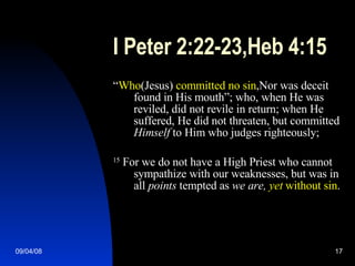 I Peter 2:22-23,Heb 4:15 “ Who (Jesus)  committed no sin ,Nor was deceit found in His mouth”; who, when He was reviled, did not revile in return; when He suffered, He did not threaten, but committed  Himself  to Him who judges righteously;  15  For we do not have a High Priest who cannot sympathize with our weaknesses, but was in all  points  tempted as  we are,   yet  without sin . 