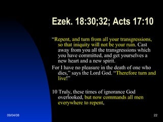 Ezek. 18:30;32; Acts 17:10 “ Repent, and turn from all your transgressions, so that iniquity will not be your ruin . Cast away from you all the transgressions which you have committed, and get yourselves a new heart and a new spirit. For I have no pleasure in the death of one who dies,” says the Lord God. “ Therefore turn and live !” 10 Truly, these times of ignorance God overlooked,  but now commands all men everywhere to repent ,  