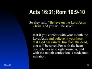 Acts 16:31;Rom 10:9-10 So they said, “ Believe on the Lord Jesus Christ , and you will be saved, … that if you confess with your mouth the Lord Jesus  and believe in your heart that God has raised Him from the dead , you will be saved.For with the heart one believes unto righteousness, and with the mouth confession is made unto salvation. 