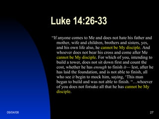 Luke 14:26-33 “ If anyone comes to Me and does not hate his father and mother, wife and children, brothers and sisters, yes, and his own life also, he  cannot be My disciple . And whoever does not bear his cross and come after Me  cannot be My disciple . For which of you, intending to build a tower, does not sit down first and count the cost, whether he has  enough  to finish  it — lest, after he has laid the foundation, and is not able to finish, all who see  it  begin to mock him, saying, ‘This man began to build and was not able to finish. “…whoever of you does not forsake all that he has  cannot be My disciple . 