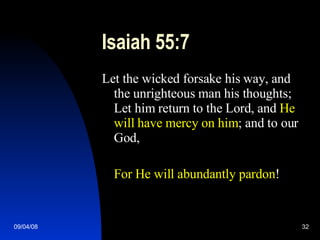 Isaiah 55:7 Let the wicked forsake his way, and the unrighteous man his thoughts; Let him return to the Lord, and  He will have mercy on him ; and to our God, For He will abundantly pardon ! 