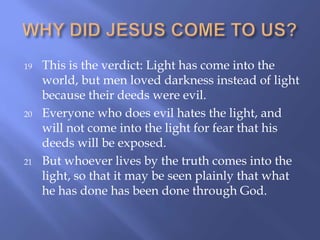 19 This is the verdict: Light has come into the
world, but men loved darkness instead of light
because their deeds were evil.
20 Everyone who does evil hates the light, and
will not come into the light for fear that his
deeds will be exposed.
21 But whoever lives by the truth comes into the
light, so that it may be seen plainly that what
he has done has been done through God.
 