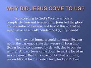 So, according to God‟s Word – which is
completely true and trustworthy, Jesus left the glory
and splendor of Heaven; and he did this so that he
might save an already condemned (guilty) world.
He knew that humans could not enter Heaven –
not in the darkened state that we are all born into
(being found condemned by default, due to our sin
nature). And so, Jesus came down to us. He loved us
so very much, that HE came to US. That is a pure,
unconditional love: a perfect love, for God IS love.
 