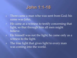 6 There came a man who was sent from God; his
name was John.
7 He came as a witness to testify concerning that
light, so that through him all men might
believe.
8 He himself was not the light; he came only as a
witness to the light.
9 The true light that gives light to every man
was coming into the world.
 