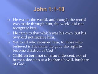 10 He was in the world, and though the world
was made through him, the world did not
recognize him.
11 He came to that which was his own, but his
own did not receive him.
12 Yet to all who received him, to those who
believed in his name, he gave the right to
become children of God –
13 Children born not of natural descent, nor of
human decision or a husband‟s will, but born
of God.
 