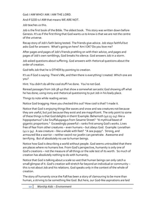 God: I AM WHO I AM. I AM THE LORD.
And if GOD is I AM that means WE ARE NOT.
Job teaches us this.
Job is the first book of the Bible. The oldest book. This story was written down before
Genesis. It’s as if the first thing that God wants us to know is that we are not the centre
of the universe.
Recap story of Job’s faith being tested. The friends give advice. Job stays faithful but
asks God for answers: What’s going on here? Am I OK? Do you love me?
After pages and pages of Job’s friends prattling on with their advice, and pages and
pages of Job’s own ramblings, God breaks his silence. God answers Job in a storm.
Job asked questions about suffering. God answers with rhetorical questions about the
order of creation.
God tells Job that he is OTHER by pointing to creation.
It’s as if God is saying: There’s Me, and then there is everything I created. Which one are
you?
Hint: You didn’t do all the cool stuff I’ve done. You’re not God.
Reread passages from Job 38-40 that show a somewhat sarcastic God showing off what
he has done; using irony and rhetorical questioning to put Job in his lowly place.
Things to note while reading verses:
Notice God bragging: Have you checked this out? How cool is that? I made it.
Notice that God is enjoying things like waves and snow and sea creatures not because
they are useful, but just because they exist and are magnificent. The only point to some
of these things is that God delights in them! Example: Behemoth (40:15-24): like a
hippopotamus? Like Snuffaluppagus from Sesame Street? “A mythical beast of
gigantic proportions.” Exceedingly powerful – ranks first among God’s works. Lives
free of fear from other creatures – even humans – but obeys God. Example: Leviathan
(41:1-34). A sea creature – like a whale with feet? “A sea puppy”. Strong, and
armoured like a warrior – neither sword nor javelin can penetrate. Awesome and
terrifying. But of absolutely no use to human beings.
Notice how God is describing a world without people. God seems untroubled that there
are places where no humans live. From God’s perspective, humanity is only one of
God’s creations – not the measure of all things or the sole test of its worth. So much of
creation has absolutely nothing to do with humanity.
Notice that God is talking about a scale so vast that human beings can only catch a
small glimpse of it. God’s creation will stretch far beyond an individual or community –
this is not about Job and his relations. God speaks only in the context of the whole of
creation.
The story of humanity since the Fall has been a story of clamouring to be more than
human, a striving to be something like God. But here, our God-like aspirations are laid

    10      Worship Aids – Environment
 