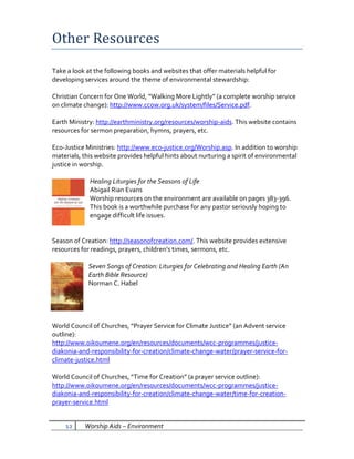 Other Resources
Take a look at the following books and websites that offer materials helpful for
developing services around the theme of environmental stewardship:

Christian Concern for One World, “Walking More Lightly” (a complete worship service
on climate change): http://www.ccow.org.uk/system/files/Service.pdf.

Earth Ministry: http://earthministry.org/resources/worship-aids. This website contains
resources for sermon preparation, hymns, prayers, etc.

Eco-Justice Ministries: http://www.eco-justice.org/Worship.asp. In addition to worship
materials, this website provides helpful hints about nurturing a spirit of environmental
justice in worship.

             Healing Liturgies for the Seasons of Life
             Abigail Rian Evans
             Worship resources on the environment are available on pages 383-396.
             This book is a worthwhile purchase for any pastor seriously hoping to
             engage difficult life issues.


Season of Creation: http://seasonofcreation.com/. This website provides extensive
resources for readings, prayers, children’s times, sermons, etc.

             Seven Songs of Creation: Liturgies for Celebrating and Healing Earth (An
             Earth Bible Resource)
             Norman C. Habel




World Council of Churches, “Prayer Service for Climate Justice” (an Advent service
outline):
http://www.oikoumene.org/en/resources/documents/wcc-programmes/justice-
diakonia-and-responsibility-for-creation/climate-change-water/prayer-service-for-
climate-justice.html

World Council of Churches, “Time for Creation” (a prayer service outline):
http://www.oikoumene.org/en/resources/documents/wcc-programmes/justice-
diakonia-and-responsibility-for-creation/climate-change-water/time-for-creation-
prayer-service.html


    12     Worship Aids – Environment
 