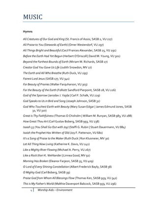 MUSIC
Hymns

All Creatures of Our God and King (St. Francis of Assisi, SASB 2, VU 217)
All Praise to You (Stewards of Earth) (Omer Westendorf, VU 297)
All Things Bright and Beautiful (Cecil Frances Alexander, SASB 25, VU 291)
Before the Earth Had Yet Begun (Herbert O’Driscoll | David M. Young, VU 301)
Beyond the Farthest Bounds of Earth (Miriam M. Richards, SASB 27)
Creator God You Gave Us Life (Judith Snowdon, MV 27)
The Earth and All Who Breathe (Ruth Duck, VU 295)
Fairest Lord Jesus (SASB 177, VU 341)
For Beauty of Prairies (Walter Farquharson, VU 303)
For the Beauty of the Earth (Folliott Sandford Pierpoint, SASB 28, VU 226)
God of the Sparrow (Jaroslav J. Vajda | Carl F. Schalk, VU 229)
God Speaks to Us in Bird and Song (Joseph Johnson, SASB 31)
God Who Touchest Earth with Beauty (Mary Susan Edgar | James Edmund Jones, SASB
      32, VU 310)
Great is Thy Faithfulness (Thomas O Chisholm | William M. Runyan, SASB 983, VU 288)
How Great Thou Art (Carl Gustav Boberg, SASB 993, VU 238)
Isaiah 55 (You Shall Go Out with Joy) (Steffi G. Rubin | Stuart Dauermann, VU 884)
Isaiah the Prophet Has Written of Old (Joy F. Patterson, VU 680)
It’s a Song of Praise to the Maker (Ruth Duck | Ron Klusmeier, MV 30)
Let All Thing Now Living (Katherine K. Davis, VU 242)
Like a Mighty River Flowing (Michael A. Perry, VU 267)
Like a Rock (Keri K. Wehlander | Linnea Good, MV 92)
Morning Has Broken (Eleanor Farjeon, SASB 35, VU 409)
O Lord of Every Shining Constellation (Albert Frederick Bayly, SASB 38)
O Mighty God (Carl Boberg, SASB 39)
Praise God from Whom All Blessings Flow (Thomas Ken, SASB 959, VU 541)
This is My Father’s World (Malthie Davenport Babcock, SASB 959, VU 296)

      4    Worship Aids – Environment
 