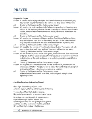 PRAYER
Responsive Prayer
Leader: In a world that is crying out in pain because of imbalance, chaos and sin, we,
        Your church, pray for harmony in the cosmos and deep peace in the world.
All:    Creator of the Heavens and the Earth, hear our prayer.
Leader: We pray for the health and survival of all species according to the pattern you
        laid out at the beginning of time, that each part of your creation would have its
        season, and that the divine rhythm of life would prevail over destruction and
        extinction.
All:    Creator of the Heavens and the Earth, hear our prayer.
Leader: We pray for the restoration of beauty and the flourishing of all living things.
        May we recognize Your glory in that beauty and work to see creation thrive.
        May we join our voices with the rocks and trees and rivers in praising You.
All:    Creator of the Heavens and the Earth, hear our prayer.
Leader: We plead for the coming of Your kingdom to earth, that Your justice will rule
        over us, Your love work in us, and that Your ways will become our ways.
All:    Creator of the Heavens and the Earth, hear our prayer.
Leader: We ask that You turn our hearts from greed, from selfishness, from impatience
        and pride; that You would release us from the cycles of consumption that lead
        to destruction of the earth and cause us to neglect our neighbours and fellow
        creatures.
All:    Creator of the Heavens and the Earth, hear our prayer.
Leader: We pray that the church as a whole, and we as individuals, would live in full
        knowledge of the love You poured out to create the world. Help us live in great
        anticipation of Your restoration, renewal and re-creation.
All:    Creator of the Heavens and the Earth, hear our prayer.
        Make us aware of what needs to be done, and courageous enough to live
        differently. Amen


Canticle of the Sun (St Francis of Assisi)

Most high, all powerful, all good Lord!
All praise is yours, all glory, all honor, and all blessing.
To you, alone, Most High, do they belong.
No mortal lips are worthy to pronounce your name.
Be praised, my Lord, through all your creatures,
especially through my lord Brother Sun,
who brings the day; and you give light through him.
And he is beautiful and radiant in all his splendor!
Of you, Most High, he bears the likeness.

      6     Worship Aids – Environment
 