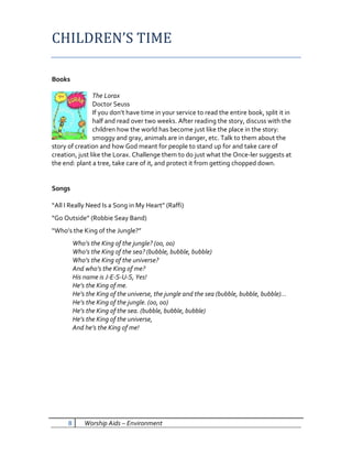 CHILDREN’S TIME

Books

                The Lorax
                Doctor Seuss
                If you don’t have time in your service to read the entire book, split it in
                half and read over two weeks. After reading the story, discuss with the
                children how the world has become just like the place in the story:
                smoggy and gray, animals are in danger, etc. Talk to them about the
story of creation and how God meant for people to stand up for and take care of
creation, just like the Lorax. Challenge them to do just what the Once-ler suggests at
the end: plant a tree, take care of it, and protect it from getting chopped down.


Songs

“All I Really Need Is a Song in My Heart” (Raffi)
“Go Outside” (Robbie Seay Band)
“Who’s the King of the Jungle?”
          Who’s the King of the jungle? (oo, oo)
          Who’s the King of the sea? (bubble, bubble, bubble)
          Who’s the King of the universe?
          And who’s the King of me?
          His name is J-E-S-U-S, Yes!
          He’s the King of me.
          He’s the King of the universe, the jungle and the sea (bubble, bubble, bubble)…
          He’s the King of the jungle. (oo, oo)
          He’s the King of the sea. (bubble, bubble, bubble)
          He’s the King of the universe,
          And he’s the King of me!




      8       Worship Aids – Environment
 