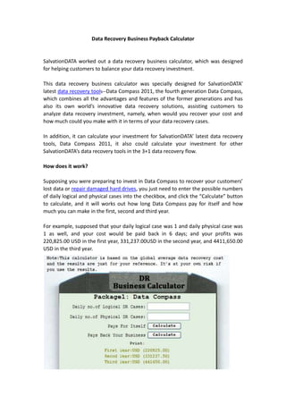 Data Recovery Business Payback Calculator<br />SalvationDATA worked out a data recovery business calculator, which was designed for helping customers to balance your data recovery investment.<br />This data recovery business calculator was specially designed for SalvationDATA’ latest data recovery tools--Data Compass 2011, the fourth generation Data Compass, which combines all the advantages and features of the former generations and has also its own world’s innovative data recovery solutions, assisting customers to analyze data recovery investment, namely, when would you recover your cost and how much could you make with it in terms of your data recovery cases. <br />In addition, it can calculate your investment for SalvationDATA’ latest data recovery tools, Data Compass 2011, it also could calculate your investment for other SalvationDATA’s data recovery tools in the 3+1 data recovery flow.<br />How does it work? <br />Supposing you were preparing to invest in Data Compass to recover your customers’ lost data or repair damaged hard drives, you just need to enter the possible numbers of daily logical and physical cases into the checkbox, and click the “Calculate” button to calculate, and it will works out how long Data Compass pay for itself and how much you can make in the first, second and third year.<br />For example, supposed that your daily logical case was 1 and daily physical case was 1 as well, and your cost would be paid back in 6 days; and your profits was 220,825.00 USD in the first year, 331,237.00USD in the second year, and 4411,650.00 USD in the third year. <br />How could it help you for investing data recovery tool?<br />Since the calculator is based on the global average data recovery cost, the current charge by data recovery companies in particular, the results could be one of the referenced factors for your data recovery business. Plainly, it shows your investment payback and profits, helpful for you to make a good data recovery business plan.<br />However, it is acknowledgeable that the business is a systematic project, where there are many factors affecting its success，such as your management, marketing strategies, sales approaches, etc. The figure calculated by the data recovery business calculator is just referenced one, for the data recovery charge in your location may be higher or lower than the global average one. Hopefully, it can help your in data recovery investment.<br />You can calculate your data recovery investment http://www.salvationdata.com/calculator.php<br /> SalvationDATA Technology LLC<br />