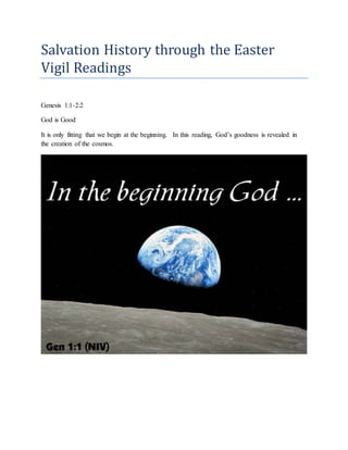 Salvation History through the Easter
Vigil Readings
Genesis 1:1-2:2
God is Good
It is only fitting that we begin at the beginning. In this reading, God’s goodness is revealed in
the creation of the cosmos.
 