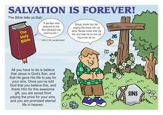 SALVATION IS FOREVER!

The Bible tells us that:

The
Holy
e
Bibl

“A person who
believes in the
Son [Jesus] has
eternal life.”1
1

John 3:36, paraphrased

All you have to do is believe
that Jesus is God’s Son, and
that He gave His life to pay for
your sins. Once you’ve told
God that you believe this, and
thank Him for this awesome
gift, you are saved from
paying the price for your sins,
and you are promised eternal
life in heaven.

Jesus, thank You for
paying the price for my
sins. Please come into my
life and help me to live as
You want me to.

SINS

 