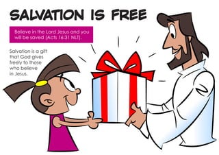 SALVATION IS FREE
  Believe in the Lord Jesus and you
  will be saved (Acts 16:31 NLT).

Salvation is a gift
that God gives
freely to those
who believe
in Jesus.
 