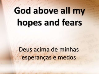 God above all my
hopes and fears
Deus acima de minhas
esperanças e medos

 