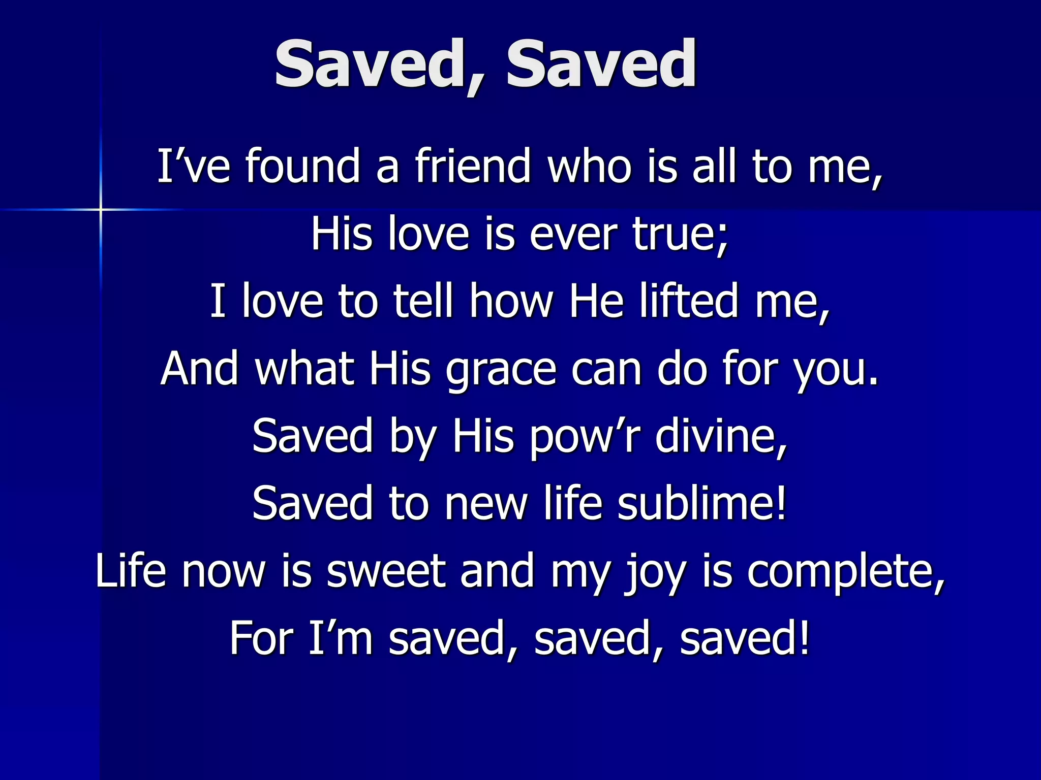 Saved, Saved
I’ve found a friend who is all to me,
His love is ever true;
I love to tell how He lifted me,
And what His grace can do for you.
Saved by His pow’r divine,
Saved to new life sublime!
Life now is sweet and my joy is complete,
For I’m saved, saved, saved!