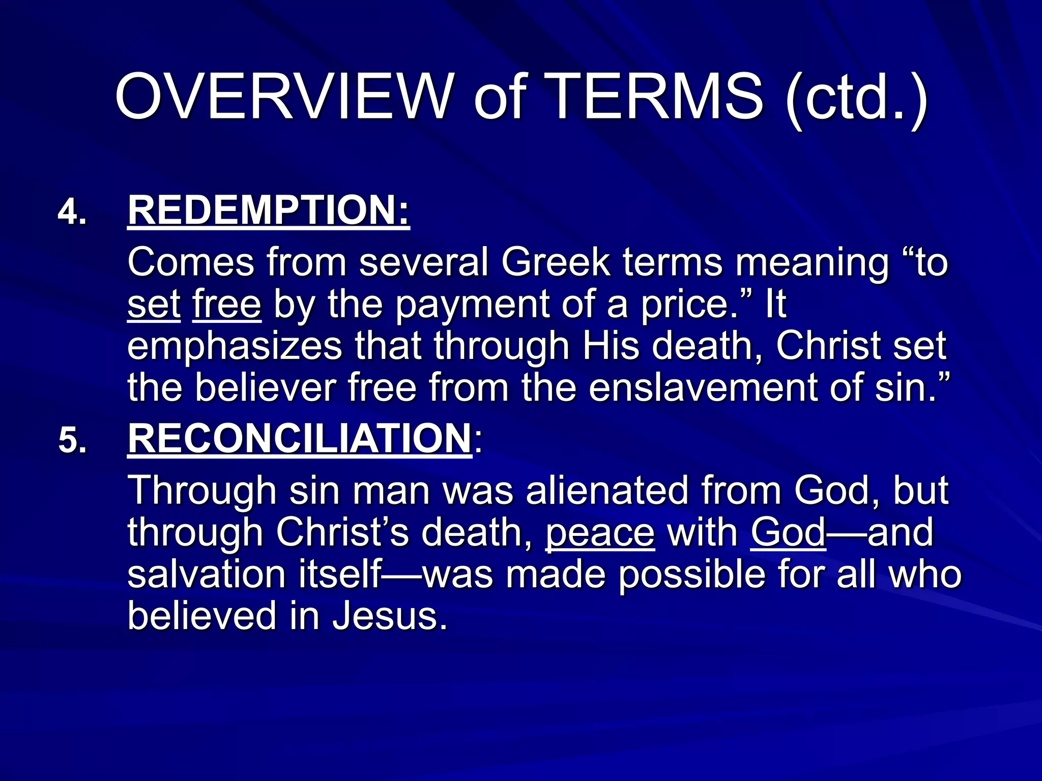 OVERVIEW of TERMS (ctd.)
4. REDEMPTION:
Comes from several Greek terms meaning “to
set free by the payment of a price.” It
emphasizes that through His death, Christ set
the believer free from the enslavement of sin.”
5. RECONCILIATION:
Through sin man was alienated from God, but
through Christ’s death, peace with God—and
salvation itself—was made possible for all who
believed in Jesus.