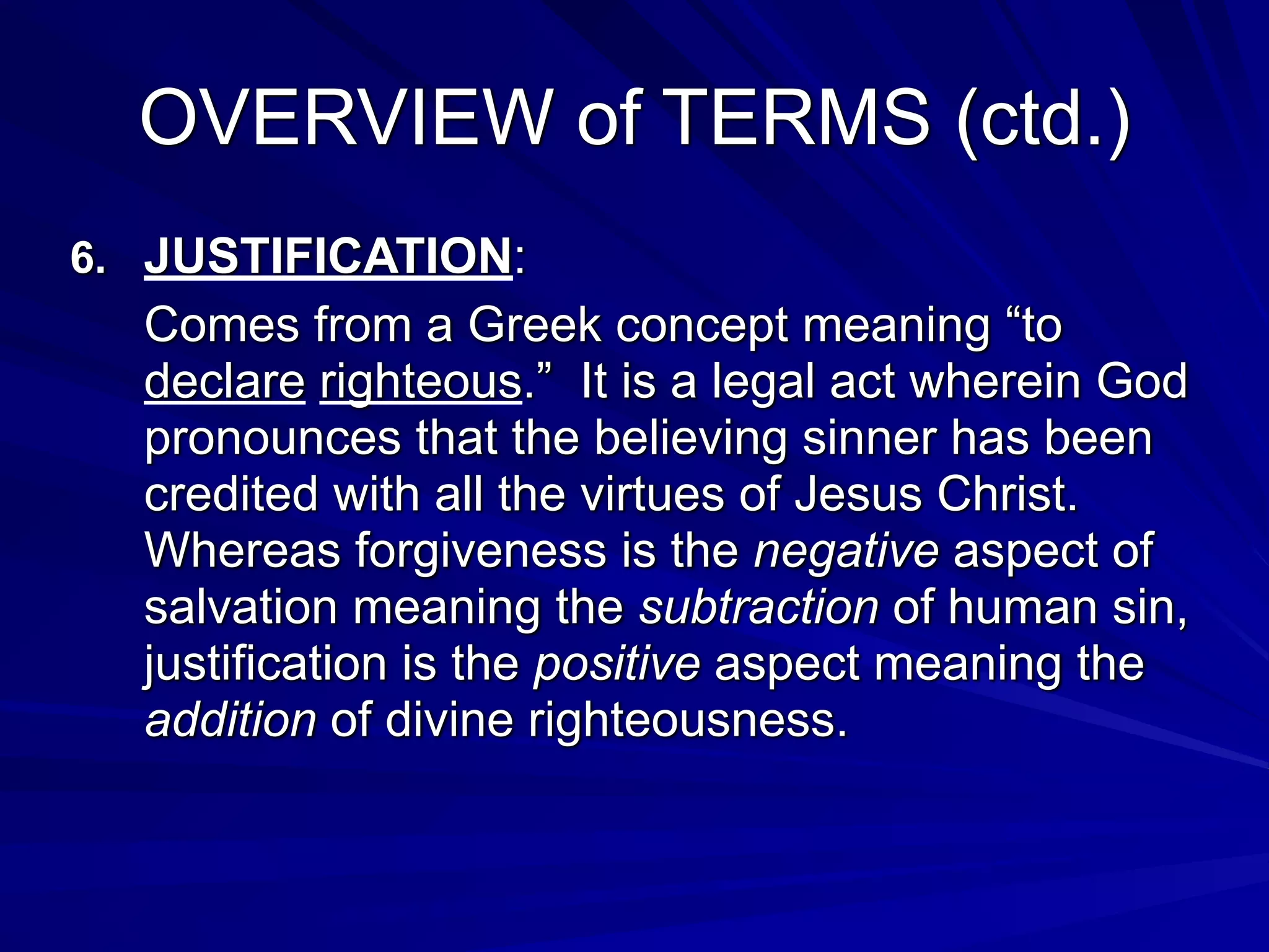 OVERVIEW of TERMS (ctd.)
6. JUSTIFICATION:
Comes from a Greek concept meaning “to
declare righteous.” It is a legal act wherein God
pronounces that the believing sinner has been
credited with all the virtues of Jesus Christ.
Whereas forgiveness is the negative aspect of
salvation meaning the subtraction of human sin,
justification is the positive aspect meaning the
addition of divine righteousness.