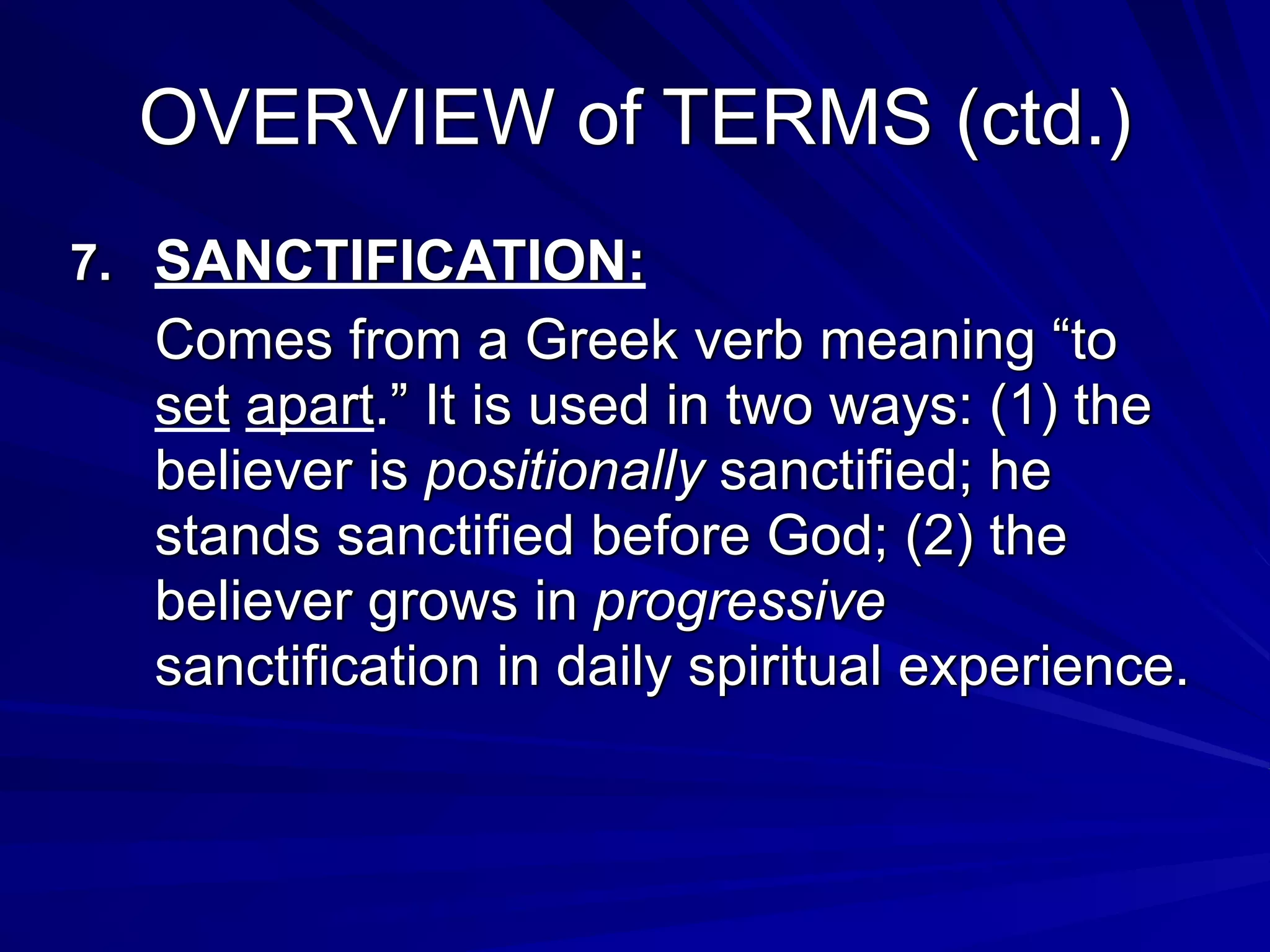 OVERVIEW of TERMS (ctd.)
7. SANCTIFICATION:
Comes from a Greek verb meaning “to
set apart.” It is used in two ways: (1) the
believer is positionally sanctified; he
stands sanctified before God; (2) the
believer grows in progressive
sanctification in daily spiritual experience.