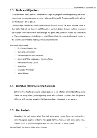Project Report: < Salvation Plan>
Faculty of CS&IT, The Superior College Lahore, Pakistan 9
1.3. Goals and Objectives
Salvation Plan is a first-person shooter offline singleplayer game aimed at providing a fun and
entertaining player experience to gamers all around the world. The game will initially release
for Windows 64-bit on Steam.
The main objective of the game is to help people from all around the world improve some of
their skills that will aid them in real life such as survival, better decision-making, improved
observation and faster reaction time through our game. The game will also be the foundation
of PC game development in Pakistan as most (if not all) of the game development studios in
the country are limited to mobile game development only.
Game will comprise of
First Person Perspective
Guns and Ammunition
Different Terrains and Locations
Aliens and Wild creatures as Enemies/Target
Different Difficulty Levels
Health Bar
Character Animation
Sound Effects
1.4. Literature Review/Existing Solutions
Salvation Plan itself is a new and unique idea and is not a follow-on member of any game.
There are many other games regarding Aliens with different storylines, but this game is
different with a unique storyline that has never been introduced in any games.
1.5. Gap Analysis
Nowadays, it's such a dry market if we talk about good games. Games are not perfect,
some have good graphics and some have good storyline. We need both at the same time.
There's a lack of good quality game which is up to the mark in every aspect.
 
