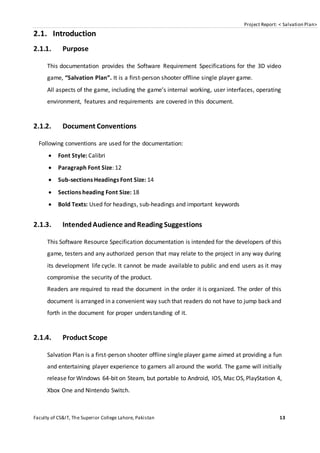 Project Report: < Salvation Plan>
Faculty of CS&IT, The Superior College Lahore, Pakistan 13
2.1. Introduction
2.1.1. Purpose
This documentation provides the Software Requirement Specifications for the 3D video
game, “Salvation Plan”. It is a first-person shooter offline single player game.
All aspects of the game, including the game’s internal working, user interfaces, operating
environment, features and requirements are covered in this document.
2.1.2. Document Conventions
Following conventions are used for the documentation:
 Font Style: Calibri
 Paragraph Font Size: 12
 Sub-sections Headings Font Size: 14
 Sections heading Font Size: 18
 Bold Texts: Used for headings, sub-headings and important keywords
2.1.3. IntendedAudience andReading Suggestions
This Software Resource Specification documentation is intended for the developers of this
game, testers and any authorized person that may relate to the project in any way during
its development life cycle. It cannot be made available to public and end users as it may
compromise the security of the product.
Readers are required to read the document in the order it is organized. The order of this
document is arranged in a convenient way such that readers do not have to jump back and
forth in the document for proper understanding of it.
2.1.4. Product Scope
Salvation Plan is a first-person shooter offline single player game aimed at providing a fun
and entertaining player experience to gamers all around the world. The game will initially
release for Windows 64-bit on Steam, but portable to Android, IOS, Mac OS, PlayStation 4,
Xbox One and Nintendo Switch.
 
