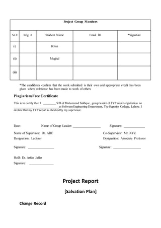 *The candidates confirm that the work submitted is their own and appropriate credit has been
given where reference has been made to work of others
PlagiarismFree Certificate
This is to certify that, I ________ S/D of Muhammad Siddique, group leader of FYP under registration no
______________________________at Software Engineering Department, The Superior College, Lahore. I
declare that my FYP report is checked by my supervisor.
Date: Name of Group Leader: _________________ Signature: _____________
Name of Supervisor: Dr. ABC Co-Supervisor: Mr. XYZ
Designation: Lecturer Designation: Associate Professor
Signature: ________________ Signature: _________________
HoD: Dr. Arfan Jaffar
Signature: _______________
Project Report
[Salvation Plan]
Change Record
Project Group Members
Sr.# Reg. # Student Name Email ID *Signature
(i) Khan
(ii) Mughal
(iii)
 