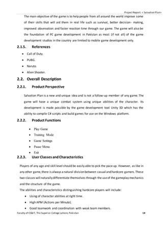 Project Report: < Salvation Plan>
Faculty of CS&IT, The Superior College Lahore, Pakistan 14
The main objective of the game is to help people from all around the world improve some
of their skills that will aid them in real life such as survival, better decision- making,
improved observation and faster reaction time through our game. The game will also be
the foundation of PC game development in Pakistan as most (if not all) of the game
development studios in the country are limited to mobile game development only.
2.1.5. References
 Call of Duty.
 PUBG.
 Naruto.
 Alien Shooter.
2.2. Overall Description
2.2.1. Product Perspective
Salvation Plan is a new and unique idea and is not a follow-up member of any game. The
game will have a unique combat system using unique abilities of the character. Its
development is made possible by the game development tool Unity 3D which has the
ability to compile C# scripts and build games for use on the Windows platform.
2.2.2. Product Functions
 Play Game
 Training Mode
 Game Settings
 Pause Menu
 Exit
2.2.3. User Classes and Characteristics
Players of any age and skill level should be easily able to pick the pace up. However, as like in
any other game,there is always anatural divisionbetween casualandhardcore gamers.These
two classes willnaturallydifferentiate themselves through the useof the gameplay mechanics
and the structure of the game.
The abilities and characteristics distinguishing hardcore players will include:
 Using of character abilities at right time.
 High APM (Actions per Minute).
 Good teamwork and coordination with weak team members.
 