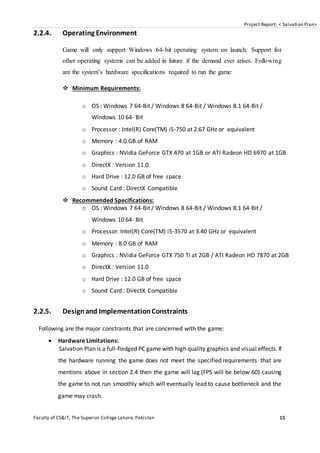 Project Report: < Salvation Plan>
Faculty of CS&IT, The Superior College Lahore, Pakistan 15
2.2.4. Operating Environment
Game will only support Windows 64-bit operating system on launch. Support for
other operating systems can be added in future if the demand ever arises. Following
are the system’s hardware specifications required to run the game:
 Minimum Requirements:
o OS : Windows 7 64-Bit / Windows 8 64-Bit / Windows 8.1 64-Bit /
Windows 10 64- Bit
o Processor : Intel(R) Core(TM) i5-750 at 2.67 GHz or equivalent
o Memory : 4.0 GB of RAM
o Graphics : NVidia GeForce GTX 470 at 1GB or ATI Radeon HD 6970 at 1GB
o DirectX : Version 11.0
o Hard Drive : 12.0 GB of free space
o Sound Card : DirectX Compatible
 Recommended Specifications:
o OS : Windows 7 64-Bit / Windows 8 64-Bit / Windows 8.1 64-Bit /
Windows 10 64- Bit
o Processor: Intel(R) Core(TM) i5-3570 at 3.40 GHz or equivalent
o Memory : 8.0 GB of RAM
o Graphics : NVidia GeForce GTX 750 Ti at 2GB / ATI Radeon HD 7870 at 2GB
o DirectX : Version 11.0
o Hard Drive : 12.0 GB of free space
o Sound Card : DirectX Compatible
2.2.5. Design and ImplementationConstraints
Following are the major constraints that are concerned with the game:
 Hardware Limitations:
Salvation Plan is a full-fledged PC game with high quality graphics and visual effects. If
the hardware running the game does not meet the specified requirements that are
mentions above in section 2.4 then the game will lag (FPS will be below 60) causing
the game to not run smoothly which will eventually lead to cause bottleneck and the
game may crash.
 