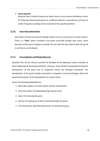 Project Report: < Salvation Plan>
Faculty of CS&IT, The Superior College Lahore, Pakistan 16
 Steam Specific:
Salvation Plan is limited to release on Steam only as it uses steams distribution service
for releasing. Releasing the game on a different platform is possible but will have to
render the game according to the standards of the specified platform.
2.2.6. User Documentation
Game does not have any external helping content such as auser manual or starter tutorial.
There is a “Help” option available in the game accessible through main menu, which
describes all the basics of game to provide the user with the basic idea of what the game
is and how it can be played.
2.2.7. Assumptions andDependencies
Salvation Plan will be initially launched for Windows 64-bit operating system available on
Steam (digital game distribution platform). However, Unity will be all responsible for both the
development of the game and its integration within the Windows framework. The
development of the game includes many built-in component (assets) and plugins which will
speed up the process of the development to a great extent.
Game have following dependencies:
 Mid-range Laptop or PC with Graphic Card for development
 Unity Asset Store for downloading high quality assets
 Steam for releasing the game
 Internet for signing up on Steam and downloading the game
 A PC meeting the specified requirements for playing the game
 