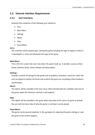 Project Report: < Salvation Plan>
Faculty of CS&IT, The Superior College Lahore, Pakistan 17
2.3. External Interface Requirements
2.3.1. User Interfaces
Salvation Plan comprises of the following user interfaces:
 Intro
 Main Menu
 Settings
 About
 Help
 Pause Menu
Intro:
The cinematic will be played upon starting the game including the logo of engine in which it
is developed i.e. Unity and afterwards the Logo of the game.
Main Menu:
This is the first screen that user sees when the game loads up. It provides access to Start
Game, Continue Game, Game settings and about option.
Settings:
Provides a variety of settings for the game such as graphics, resolution, sound etc. which the
user can adjust to improve the frame rate at which the game runs according to their hardware
specifications.
About:
This option will be available in the main menu which will describe the complete story line of
the game, about the character and how it will progress.
Help:
This option will be available in the game which describes all the basics of game to provide
the user with the basic idea of what the game is and how it can be played.
Pause Menu:
The game can be paused anywhere in the gameplay for adjusting the game settings or save
the game at the current progress.
 