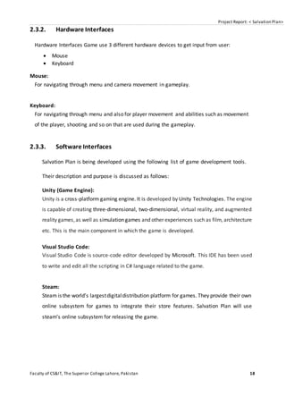 Project Report: < Salvation Plan>
Faculty of CS&IT, The Superior College Lahore, Pakistan 18
2.3.2. Hardware Interfaces
Hardware Interfaces Game use 3 different hardware devices to get input from user:
 Mouse
 Keyboard
Mouse:
For navigating through menu and camera movement in gameplay.
Keyboard:
For navigating through menu and also for player movement and abilities such as movement
of the player, shooting and so on that are used during the gameplay.
2.3.3. Software Interfaces
Salvation Plan is being developed using the following list of game development tools.
Their description and purpose is discussed as follows:
Unity (Game Engine):
Unity is a cross-platform gaming engine. It is developed by Unity Technologies. The engine
is capable of creating three-dimensional, two-dimensional, virtual reality, and augmented
reality games,as well as simulation games and other experiences such as film, architecture
etc. This is the main component in which the game is developed.
Visual Studio Code:
Visual Studio Code is source-code editor developed by Microsoft. This IDE has been used
to write and edit all the scripting in C# language related to the game.
Steam:
Steam is the world’s largestdigitaldistribution platform for games. They provide their own
online subsystem for games to integrate their store features. Salvation Plan will use
steam’s online subsystem for releasing the game.
 