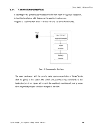 Project Report: < Salvation Plan>
Faculty of CS&IT, The Superior College Lahore, Pakistan 19
2.3.4. Communications Interfaces
In order to play the gamethe user must download it from steamby logging in his account.
It should be installed on a PC that meets the specified requirements.
The game is an offline story-mode so it does not have any online functionality.
Figure 4 - Communication Interfaces
The player can interact with the game by giving input commands (press “Enter” key to
start the game) to the system. The system will give those input commands to the
backend scripts, if any change will occur (if the condition is true) this will send to render
to display the objects (the character changes its position).
 