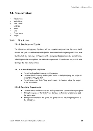 Project Report: < Salvation Plan>
Faculty of CS&IT, The Superior College Lahore, Pakistan 20
2.4. System Features
 Title Screen
 Main Menu
 Start Game
 Settings
 About
 Exit
 Pause Menu
 Player
2.4.1. Title Screen
2.4.1.1. Description and Priority
The title screen is the screen the player will see every time upon running the game. It will
include the splash screen of the development tools used in making the game. After that
it willinclude the main logo of the game with a background according to the game theme.
A message will be displayed on the screen asking the user to press Enter key to start and
it will go the main menu screen.
2.4.1.2. Stimulus/Response Sequences
 The player launches the game on the system.
 The title screen loads up and displays on the screen prompting the player to
press “Enter” key to start
 The player presses “Enter” key which triggers its function taking the player
to the main menu
2.4.1.3. Functional Requirements
 The title screen must load up and display every time upon launching the game
 If the player presses the “Enter” key it should perform its function and load
the main menu
 If the player completes the game, the game will end returning the player to
the title screen
 