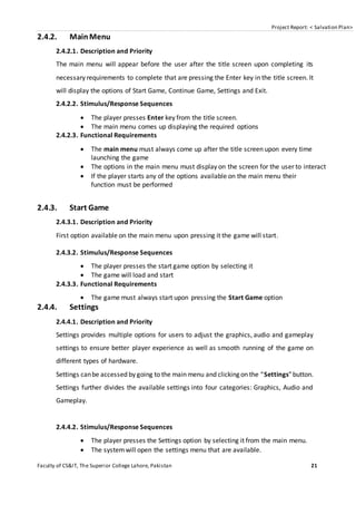 Project Report: < Salvation Plan>
Faculty of CS&IT, The Superior College Lahore, Pakistan 21
2.4.2. MainMenu
2.4.2.1. Description and Priority
The main menu will appear before the user after the title screen upon completing its
necessary requirements to complete that are pressing the Enter key in the title screen. It
will display the options of Start Game, Continue Game, Settings and Exit.
2.4.2.2. Stimulus/Response Sequences
 The player presses Enter key from the title screen.
 The main menu comes up displaying the required options
2.4.2.3. Functional Requirements
 The main menu must always come up after the title screen upon every time
launching the game
 The options in the main menu must display on the screen for the user to interact
 If the player starts any of the options available on the main menu their
function must be performed
2.4.3. Start Game
2.4.3.1. Description and Priority
First option available on the main menu upon pressing it the game will start.
2.4.3.2. Stimulus/Response Sequences
 The player presses the start game option by selecting it
 The game will load and start
2.4.3.3. Functional Requirements
 The game must always start upon pressing the Start Game option
2.4.4. Settings
2.4.4.1. Description and Priority
Settings provides multiple options for users to adjust the graphics, audio and gameplay
settings to ensure better player experience as well as smooth running of the game on
different types of hardware.
Settings canbe accessed by going to the main menu and clicking on the “Settings”button.
Settings further divides the available settings into four categories: Graphics, Audio and
Gameplay.
2.4.4.2. Stimulus/Response Sequences
 The player presses the Settings option by selecting it from the main menu.
 The systemwill open the settings menu that are available.
 