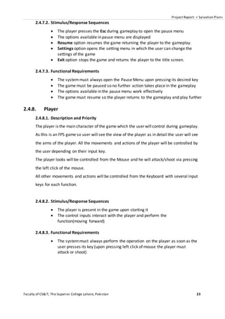 Project Report: < Salvation Plan>
Faculty of CS&IT, The Superior College Lahore, Pakistan 23
2.4.7.2. Stimulus/Response Sequences
 The player presses the Esc during gameplay to open the pause menu
 The options available in pause menu are displayed
 Resume option resumes the game returning the player to the gameplay.
 Settings option opens the setting menu in which the user can change the
settings of the game
 Exit option stops the game and returns the player to the title screen.
2.4.7.3. Functional Requirements
 The systemmust always open the Pause Menu upon pressing its desired key
 The game must be paused so no further action takes place in the gameplay
 The options available in the pause menu work effectively
 The game must resume so the player returns to the gameplay and play further
2.4.8. Player
2.4.8.1. Description and Priority
The player is the main character of the game which the user willcontrol during gameplay.
As this is an FPS game so user will see the view of the player as in detail the user will see
the arms of the player. All the movements and actions of the player will be controlled by
the user depending on their input key.
The player looks will be controlled from the Mouse and he will attack/shoot via pressing
the left click of the mouse.
All other movements and actions will be controlled from the Keyboard with several input
keys for each function.
2.4.8.2. Stimulus/Response Sequences
 The player is present in the game upon starting it
 The control inputs interact with the player and perform the
function(moving forward)
2.4.8.3. Functional Requirements
 The systemmust always perform the operation on the player as soon as the
user presses its key (upon pressing left click of mouse the player must
attack or shoot)
 