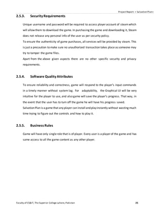 Project Report: < Salvation Plan>
Faculty of CS&IT, The Superior College Lahore, Pakistan 25
2.5.3. Security Requirements
Unique username and password will be required to access player account of steamwhich
will allow them to download the game. In purchasing the game and downloading it, Steam
does not release any personal info of the user as per security policy.
To ensure the authenticity of game purchases, all services will be provided by steam. This
is just a precaution to make sure no unauthorized transaction takes place as someone may
try to tamper the game files.
Apart from the above given aspects there are no other specific security and privacy
requirements.
2.5.4. Software Quality Attributes
To ensure reliability and correctness, game will respond to the player’s input commands
in a timely manner without system lag. For adaptability, the Graphical UI will be very
intuitive for the player to use, and also game will save the player’s progress. That way, in
the event that the user has to turn off the game he will have his progress saved.
Salvation Plan is a game that any player can installand playinstantly without wasting much
time trying to figure out the controls and how to play it.
2.5.5. Business Rules
Game will have only single role that is of player. Every user is a player of the game and has
same access to all the game content as any other player.
 