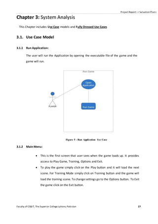 Project Report: < Salvation Plan>
Faculty of CS&IT, The Superior College Lahore, Pakistan 27
Chapter 3: System Analysis
This Chapter includes Use Case models and Fully Dressed Use Cases
3.1. Use Case Model
3.1.1 Run Application:
The user will run the Application by opening the executable file of the game and the
game will run.
Figure 5 - Run Application Use Case
3.1.2 Main Menu:
 This is the first screen that user sees when the game loads up. It provides
access to Play Game, Training, Options and Exit.
 To play the game simply click on the Play button and it will load the next
scene. For Training Mode simply click on Training button and the game will
load the training scene. To change settings go to the Options button. To Exit
the game click on the Exit button.
 