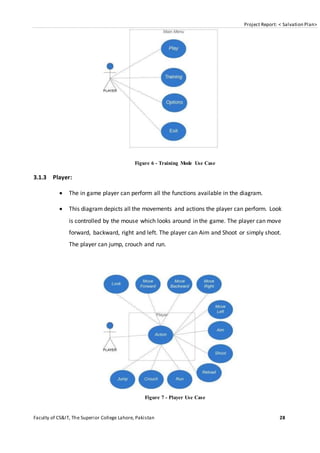 Project Report: < Salvation Plan>
Faculty of CS&IT, The Superior College Lahore, Pakistan 28
Figure 6 - Training Mode Use Case
3.1.3 Player:
 The in game player can perform all the functions available in the diagram.
 This diagram depicts all the movements and actions the player can perform. Look
is controlled by the mouse which looks around in the game. The player can move
forward, backward, right and left. The player can Aim and Shoot or simply shoot.
The player can jump, crouch and run.
Figure 7 - Player Use Case
 
